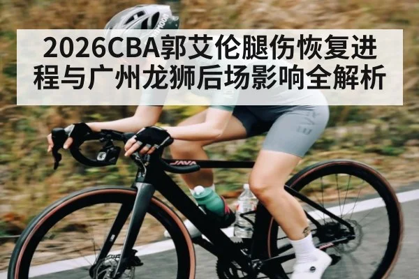 2026CBA郭艾伦腿伤恢复进程与广州龙狮后场影响全解析 - kaiyun app